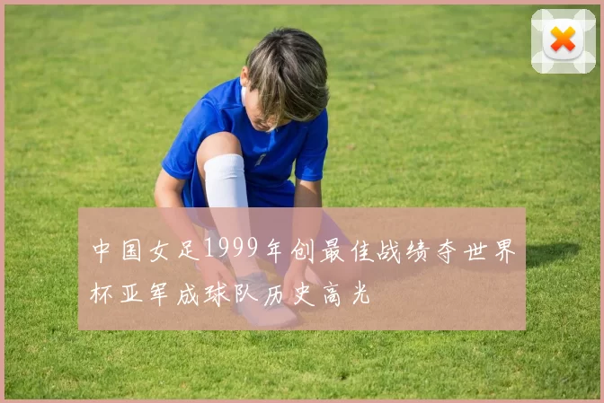 中国女足1999年创最佳战绩夺世界杯亚军成球队历史高光