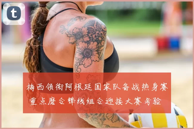 梅西领衔阿根廷国家队备战热身赛 重点磨合锋线组合迎接大赛考验