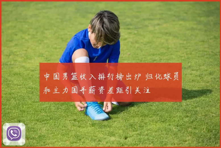 中国男篮收入排行榜出炉 归化球员和主力国手薪资差距引关注