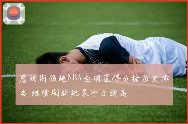 詹姆斯领跑NBA全明星得分榜历史排名 继续刷新纪录冲击新高