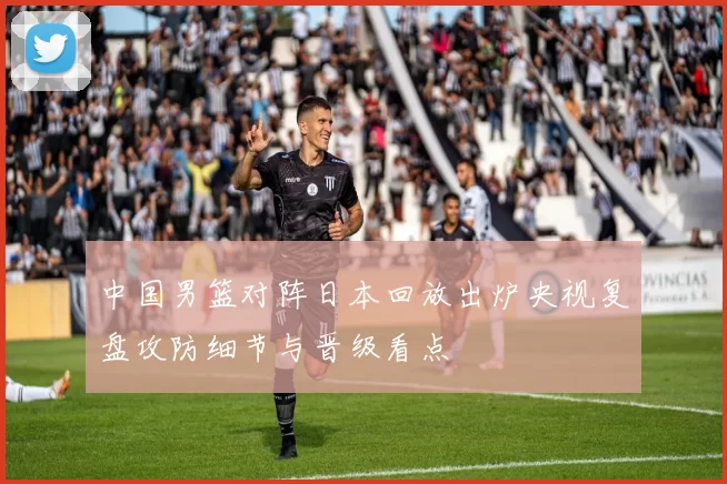 中国男篮对阵日本回放出炉央视复盘攻防细节与晋级看点
