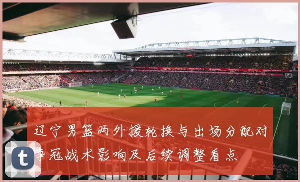 辽宁男篮两外援轮换与出场分配对争冠战术影响及后续调整看点