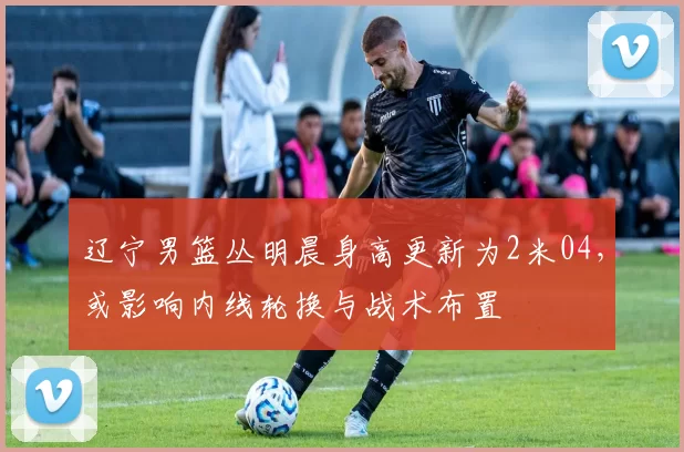 辽宁男篮丛明晨身高更新为2米04，或影响内线轮换与战术布置