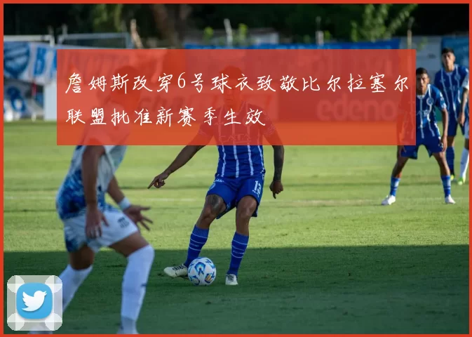 詹姆斯改穿6号球衣致敬比尔拉塞尔联盟批准新赛季生效