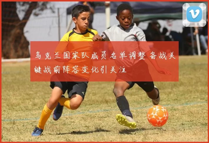 乌克兰国家队成员名单调整 备战关键战前阵容变化引关注