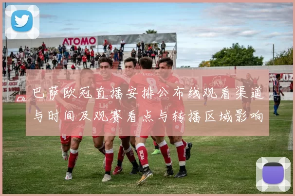 巴萨欧冠直播安排公布线观看渠道与时间及观赛看点与转播区域影响