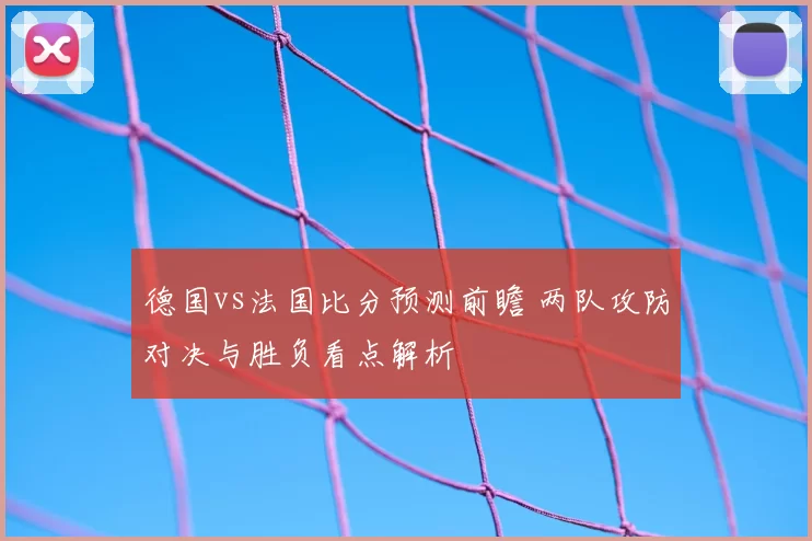 德国vs法国比分预测前瞻 两队攻防对决与胜负看点解析