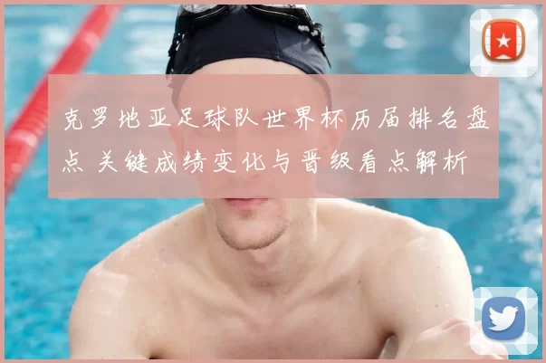 克罗地亚足球队世界杯历届排名盘点 关键成绩变化与晋级看点解析