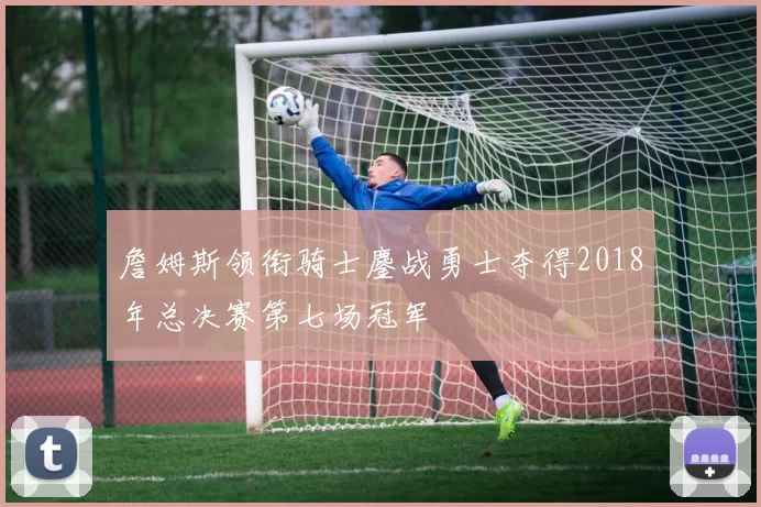 詹姆斯领衔骑士鏖战勇士夺得2018年总决赛第七场冠军