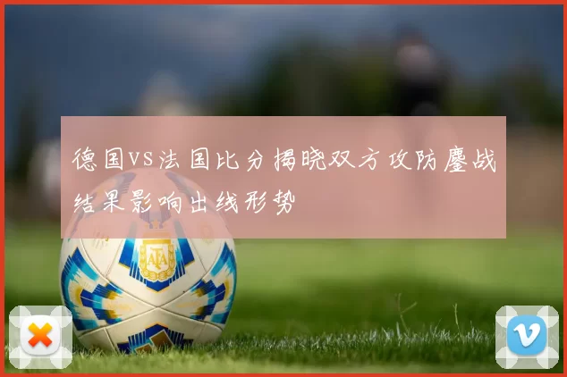 德国vs法国比分揭晓双方攻防鏖战结果影响出线形势