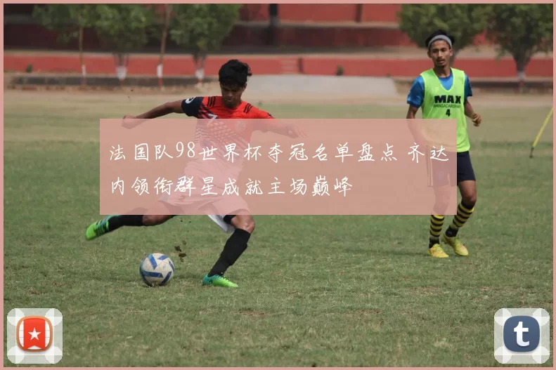 法国队98世界杯夺冠名单盘点 齐达内领衔群星成就主场巅峰