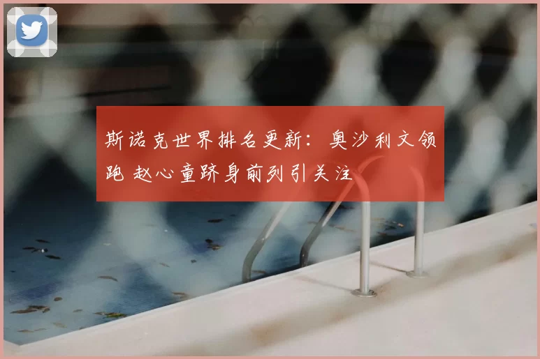 斯诺克世界排名更新：奥沙利文领跑 赵心童跻身前列引关注