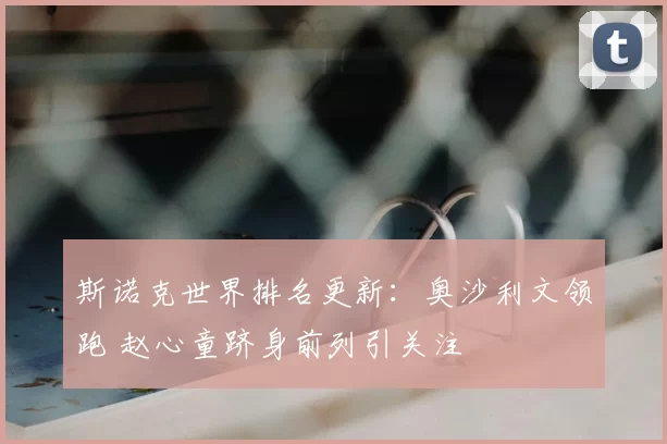 斯诺克世界排名更新：奥沙利文领跑 赵心童跻身前列引关注