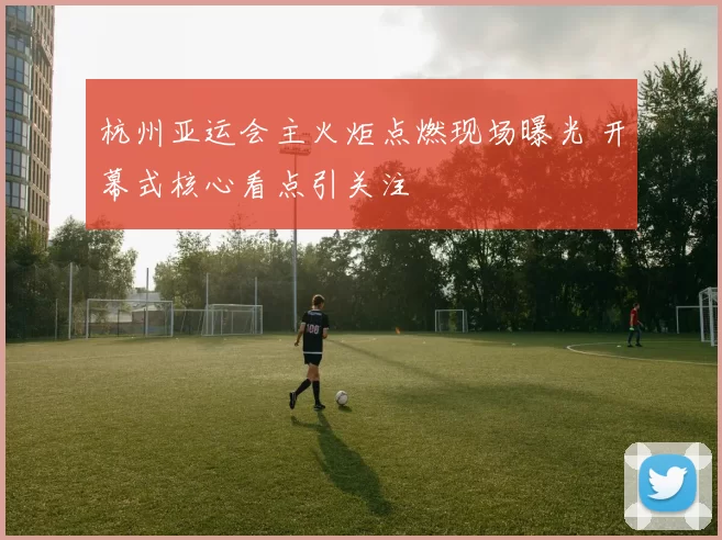 杭州亚运会主火炬点燃现场曝光 开幕式核心看点引关注