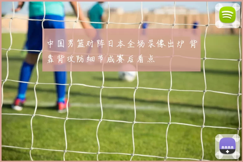 中国男篮对阵日本全场录像出炉 背靠背攻防细节成赛后看点