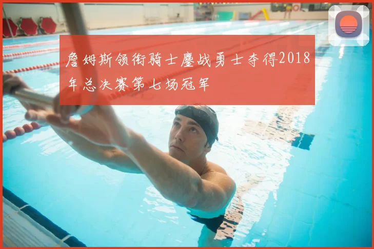 詹姆斯领衔骑士鏖战勇士夺得2018年总决赛第七场冠军