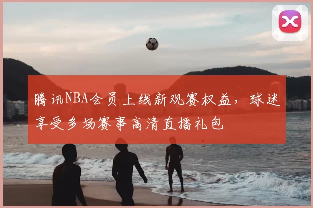 腾讯NBA会员上线新观赛权益，球迷享受多场赛事高清直播礼包