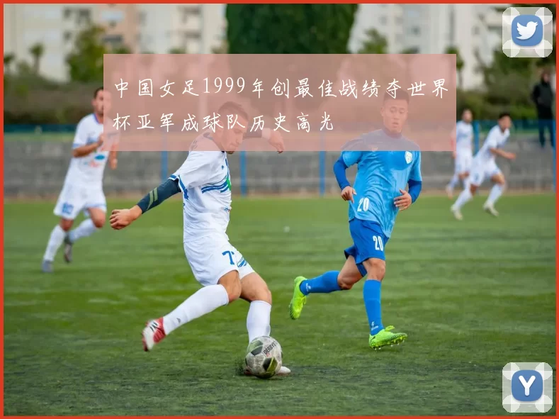 中国女足1999年创最佳战绩夺世界杯亚军成球队历史高光