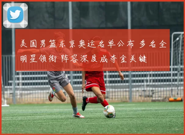 美国男篮东京奥运名单公布 多名全明星领衔 阵容深度成夺金关键