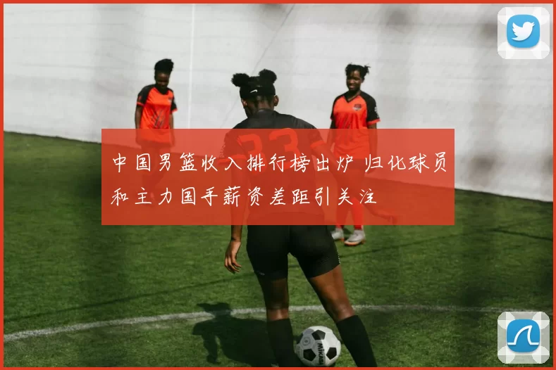 中国男篮收入排行榜出炉 归化球员和主力国手薪资差距引关注