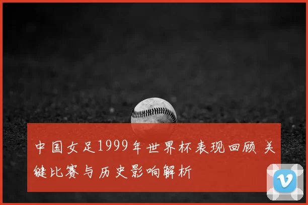 中国女足1999年世界杯表现回顾 关键比赛与历史影响解析