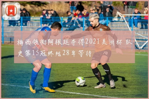 梅西领衔阿根廷夺得2021美洲杯 队史第15冠终结28年等待