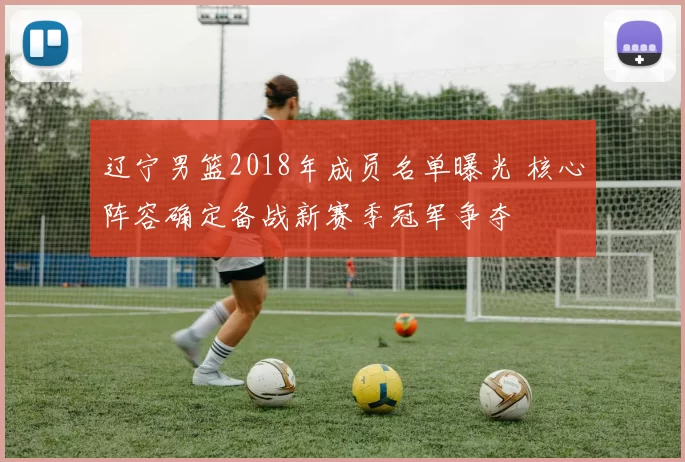 辽宁男篮2018年成员名单曝光 核心阵容确定备战新赛季冠军争夺