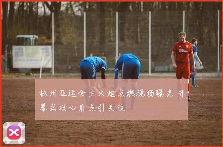 杭州亚运会主火炬点燃现场曝光 开幕式核心看点引关注