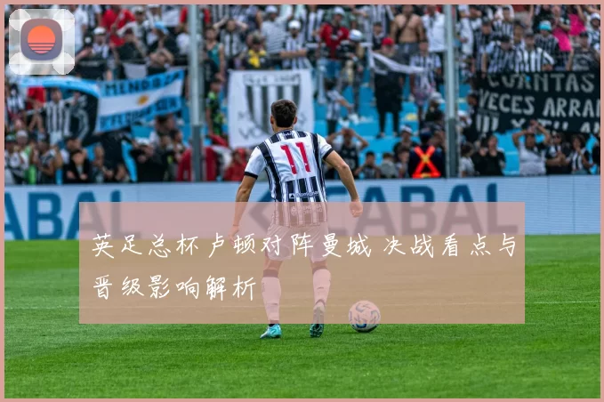 英足总杯卢顿对阵曼城 决战看点与晋级影响解析