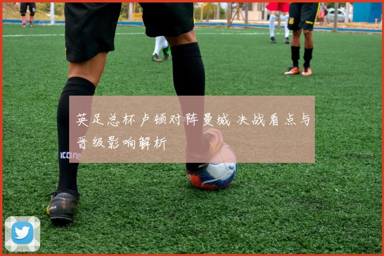 英足总杯卢顿对阵曼城 决战看点与晋级影响解析