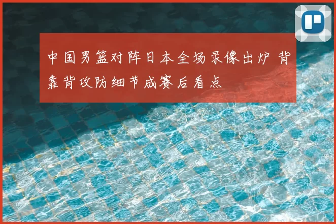 中国男篮对阵日本全场录像出炉 背靠背攻防细节成赛后看点