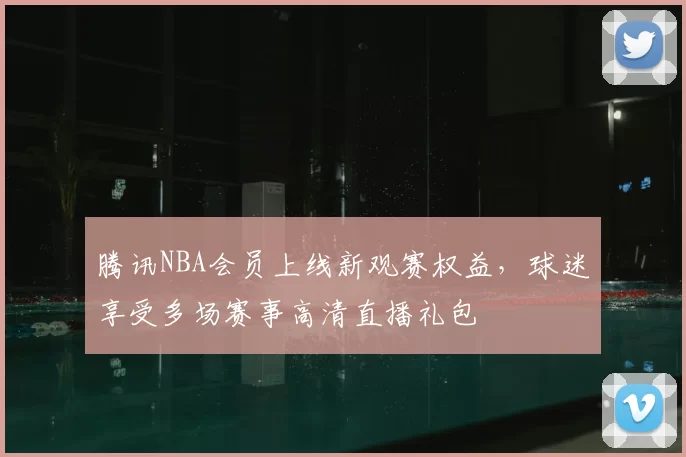 腾讯NBA会员上线新观赛权益，球迷享受多场赛事高清直播礼包