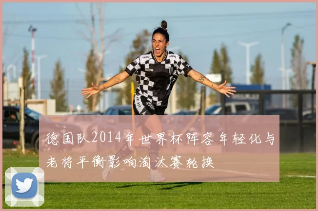 德国队2014年世界杯阵容年轻化与老将平衡影响淘汰赛轮换