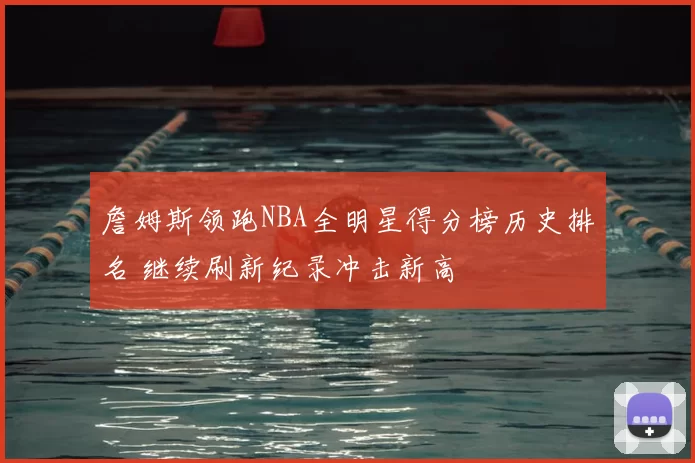 詹姆斯领跑NBA全明星得分榜历史排名 继续刷新纪录冲击新高