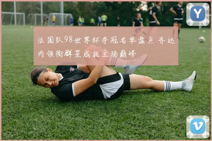 法国队98世界杯夺冠名单盘点 齐达内领衔群星成就主场巅峰