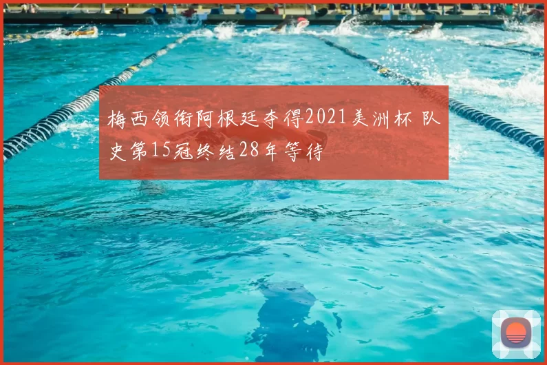 梅西领衔阿根廷夺得2021美洲杯 队史第15冠终结28年等待