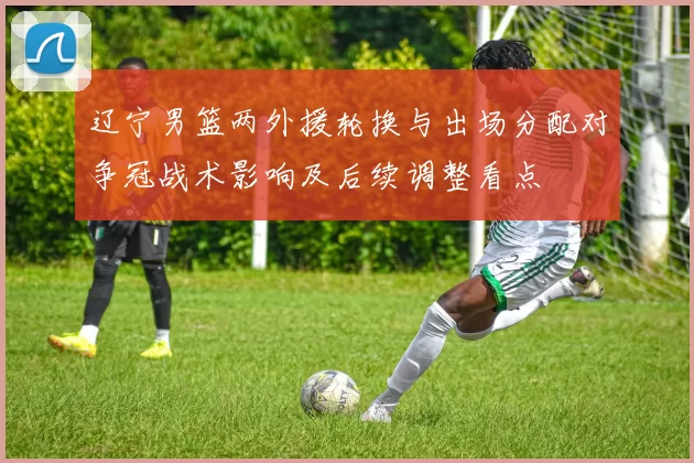 辽宁男篮两外援轮换与出场分配对争冠战术影响及后续调整看点