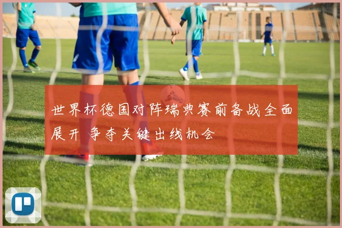 世界杯德国对阵瑞典赛前备战全面展开 争夺关键出线机会