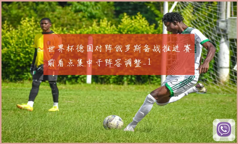 世界杯德国对阵俄罗斯备战推进 赛前看点集中于阵容调整_1
