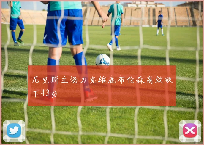 尼克斯主场力克雄鹿布伦森高效砍下43分