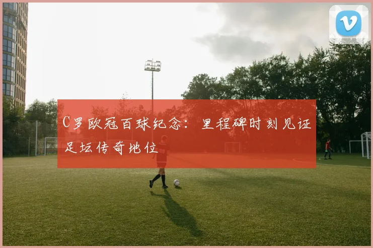 C罗欧冠百球纪念:里程碑时刻见证足坛传奇地位