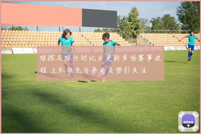 球探足球计时比分更新多场赛事进程 主队领先与平局走势引关注