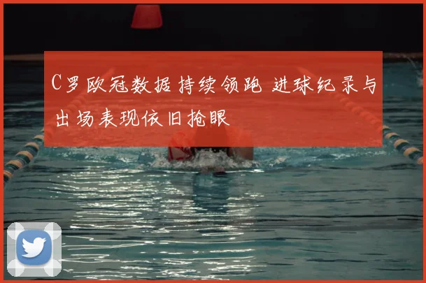 C罗欧冠数据持续领跑 进球纪录与出场表现依旧抢眼