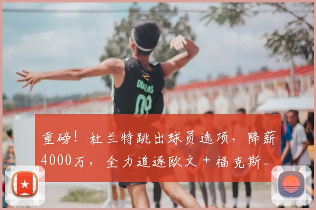 重磅！杜兰特跳出球员选项，降薪4000万，全力追逐欧文 + 福克斯_火箭_1_CBA