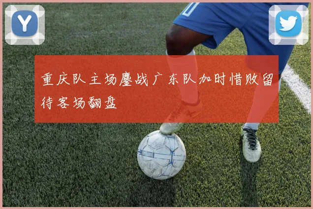 重庆队主场鏖战广东队加时惜败留待客场翻盘