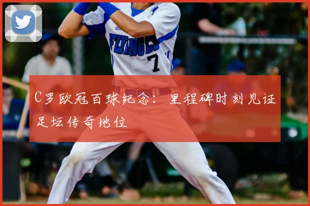 C罗欧冠百球纪念:里程碑时刻见证足坛传奇地位